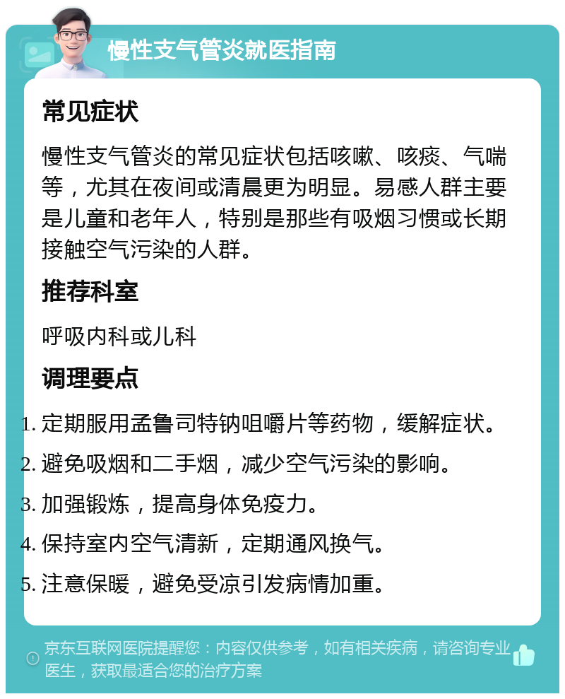 慢性支气管炎就医指南 常见症状 慢性支气管炎的常见症状包括咳嗽、咳痰、气喘等，尤其在夜间或清晨更为明显。易感人群主要是儿童和老年人，特别是那些有吸烟习惯或长期接触空气污染的人群。 推荐科室 呼吸内科或儿科 调理要点 定期服用孟鲁司特钠咀嚼片等药物，缓解症状。 避免吸烟和二手烟，减少空气污染的影响。 加强锻炼，提高身体免疫力。 保持室内空气清新，定期通风换气。 注意保暖，避免受凉引发病情加重。