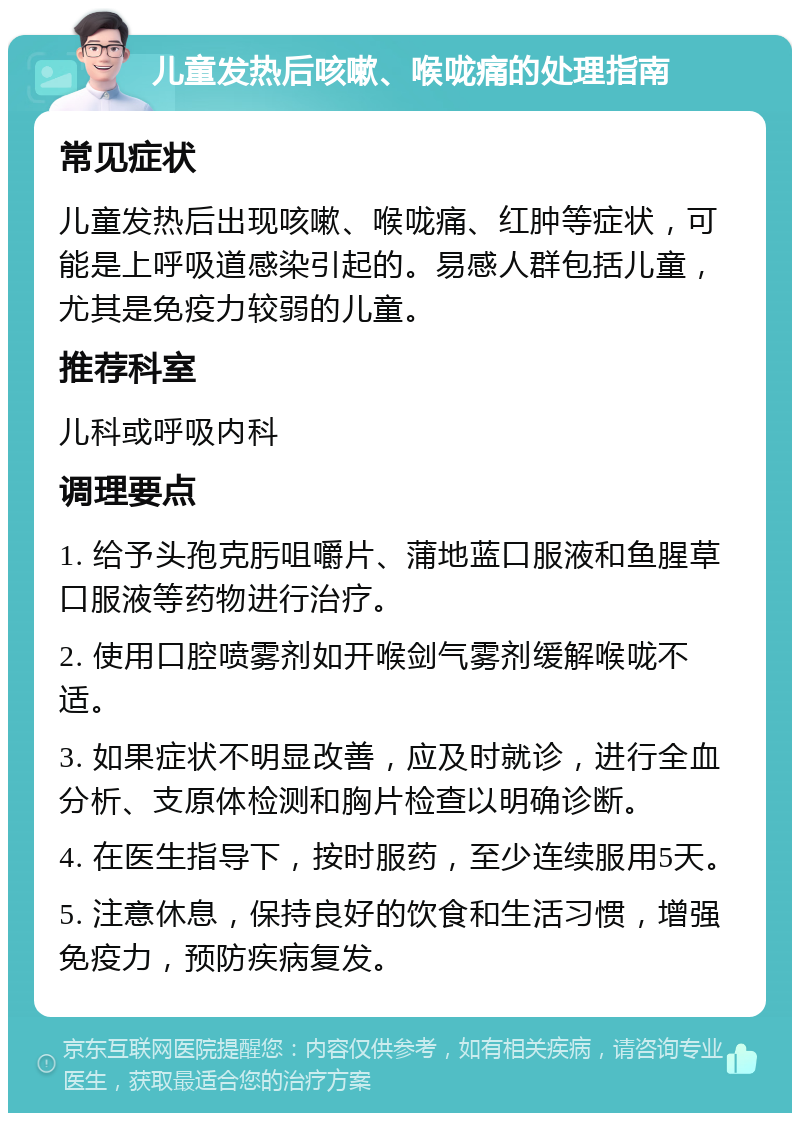 儿童发热后咳嗽、喉咙痛的处理指南 常见症状 儿童发热后出现咳嗽、喉咙痛、红肿等症状，可能是上呼吸道感染引起的。易感人群包括儿童，尤其是免疫力较弱的儿童。 推荐科室 儿科或呼吸内科 调理要点 1. 给予头孢克肟咀嚼片、蒲地蓝口服液和鱼腥草口服液等药物进行治疗。 2. 使用口腔喷雾剂如开喉剑气雾剂缓解喉咙不适。 3. 如果症状不明显改善，应及时就诊，进行全血分析、支原体检测和胸片检查以明确诊断。 4. 在医生指导下，按时服药，至少连续服用5天。 5. 注意休息，保持良好的饮食和生活习惯，增强免疫力，预防疾病复发。