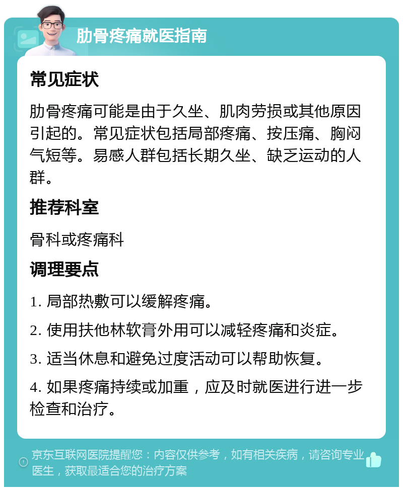 肋骨疼痛就医指南 常见症状 肋骨疼痛可能是由于久坐、肌肉劳损或其他原因引起的。常见症状包括局部疼痛、按压痛、胸闷气短等。易感人群包括长期久坐、缺乏运动的人群。 推荐科室 骨科或疼痛科 调理要点 1. 局部热敷可以缓解疼痛。 2. 使用扶他林软膏外用可以减轻疼痛和炎症。 3. 适当休息和避免过度活动可以帮助恢复。 4. 如果疼痛持续或加重，应及时就医进行进一步检查和治疗。