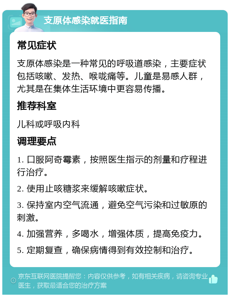 支原体感染就医指南 常见症状 支原体感染是一种常见的呼吸道感染，主要症状包括咳嗽、发热、喉咙痛等。儿童是易感人群，尤其是在集体生活环境中更容易传播。 推荐科室 儿科或呼吸内科 调理要点 1. 口服阿奇霉素，按照医生指示的剂量和疗程进行治疗。 2. 使用止咳糖浆来缓解咳嗽症状。 3. 保持室内空气流通，避免空气污染和过敏原的刺激。 4. 加强营养，多喝水，增强体质，提高免疫力。 5. 定期复查，确保病情得到有效控制和治疗。