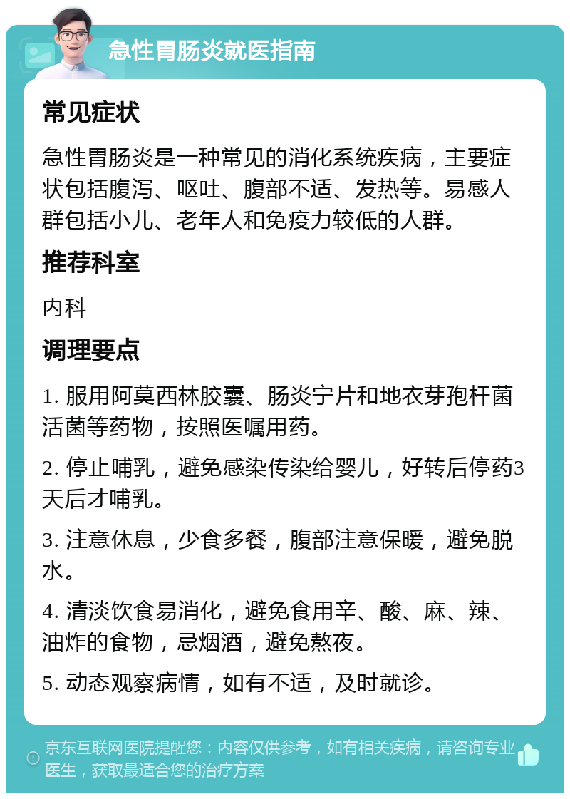 急性胃肠炎就医指南 常见症状 急性胃肠炎是一种常见的消化系统疾病，主要症状包括腹泻、呕吐、腹部不适、发热等。易感人群包括小儿、老年人和免疫力较低的人群。 推荐科室 内科 调理要点 1. 服用阿莫西林胶囊、肠炎宁片和地衣芽孢杆菌活菌等药物，按照医嘱用药。 2. 停止哺乳，避免感染传染给婴儿，好转后停药3天后才哺乳。 3. 注意休息，少食多餐，腹部注意保暖，避免脱水。 4. 清淡饮食易消化，避免食用辛、酸、麻、辣、油炸的食物，忌烟酒，避免熬夜。 5. 动态观察病情，如有不适，及时就诊。