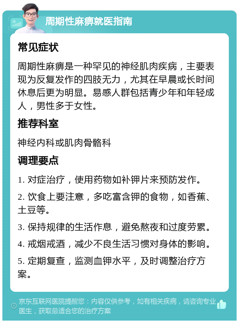 周期性麻痹就医指南 常见症状 周期性麻痹是一种罕见的神经肌肉疾病，主要表现为反复发作的四肢无力，尤其在早晨或长时间休息后更为明显。易感人群包括青少年和年轻成人，男性多于女性。 推荐科室 神经内科或肌肉骨骼科 调理要点 1. 对症治疗，使用药物如补钾片来预防发作。 2. 饮食上要注意，多吃富含钾的食物，如香蕉、土豆等。 3. 保持规律的生活作息，避免熬夜和过度劳累。 4. 戒烟戒酒，减少不良生活习惯对身体的影响。 5. 定期复查，监测血钾水平，及时调整治疗方案。