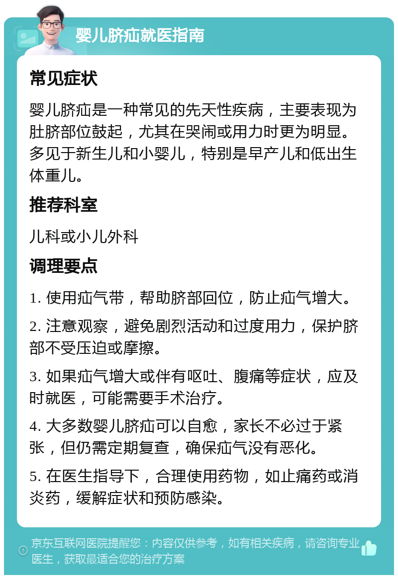 婴儿脐疝就医指南 常见症状 婴儿脐疝是一种常见的先天性疾病，主要表现为肚脐部位鼓起，尤其在哭闹或用力时更为明显。多见于新生儿和小婴儿，特别是早产儿和低出生体重儿。 推荐科室 儿科或小儿外科 调理要点 1. 使用疝气带，帮助脐部回位，防止疝气增大。 2. 注意观察，避免剧烈活动和过度用力，保护脐部不受压迫或摩擦。 3. 如果疝气增大或伴有呕吐、腹痛等症状，应及时就医，可能需要手术治疗。 4. 大多数婴儿脐疝可以自愈，家长不必过于紧张，但仍需定期复查，确保疝气没有恶化。 5. 在医生指导下，合理使用药物，如止痛药或消炎药，缓解症状和预防感染。