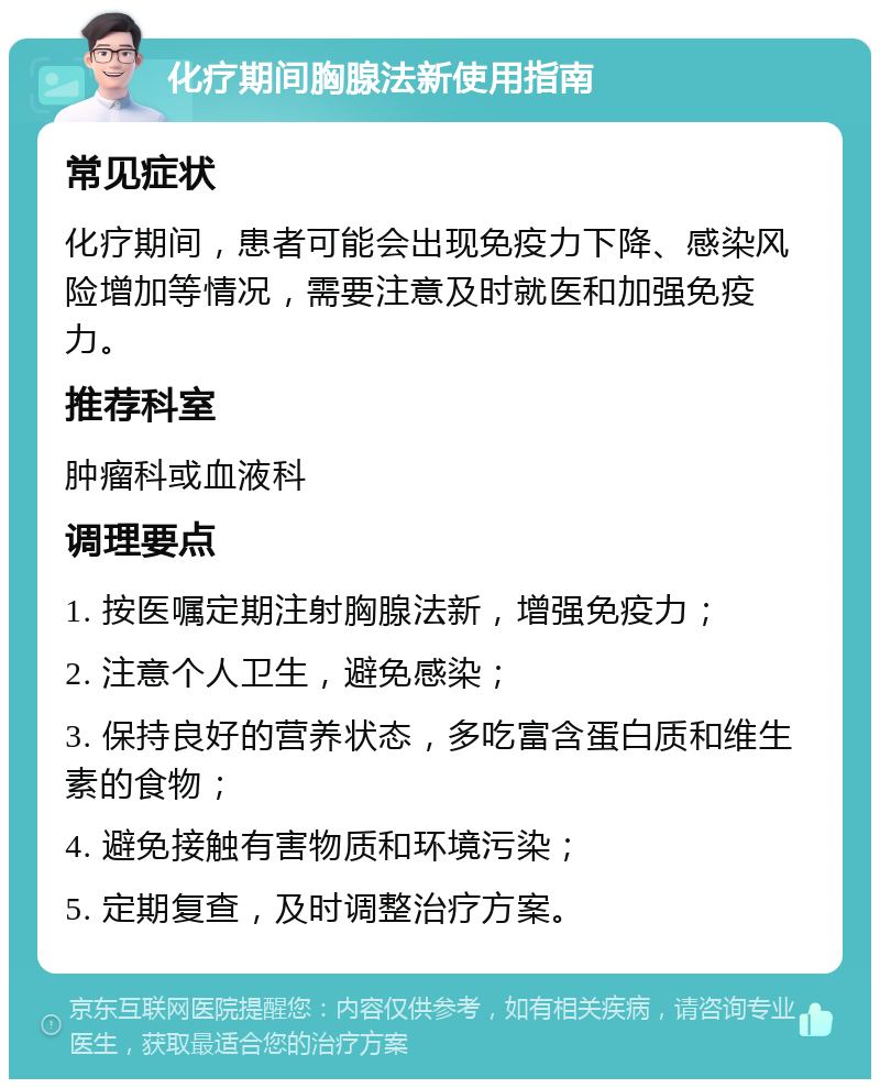 化疗期间胸腺法新使用指南 常见症状 化疗期间，患者可能会出现免疫力下降、感染风险增加等情况，需要注意及时就医和加强免疫力。 推荐科室 肿瘤科或血液科 调理要点 1. 按医嘱定期注射胸腺法新，增强免疫力； 2. 注意个人卫生，避免感染； 3. 保持良好的营养状态，多吃富含蛋白质和维生素的食物； 4. 避免接触有害物质和环境污染； 5. 定期复查，及时调整治疗方案。