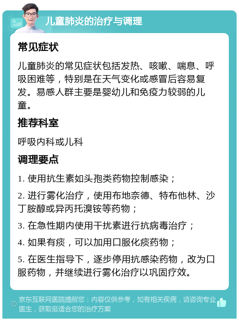 儿童肺炎的治疗与调理 常见症状 儿童肺炎的常见症状包括发热、咳嗽、喘息、呼吸困难等，特别是在天气变化或感冒后容易复发。易感人群主要是婴幼儿和免疫力较弱的儿童。 推荐科室 呼吸内科或儿科 调理要点 1. 使用抗生素如头孢类药物控制感染； 2. 进行雾化治疗，使用布地奈德、特布他林、沙丁胺醇或异丙托溴铵等药物； 3. 在急性期内使用干扰素进行抗病毒治疗； 4. 如果有痰，可以加用口服化痰药物； 5. 在医生指导下，逐步停用抗感染药物，改为口服药物，并继续进行雾化治疗以巩固疗效。