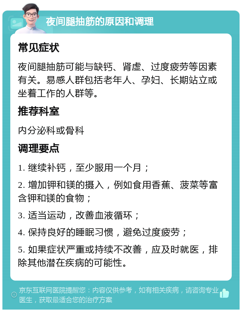 夜间腿抽筋的原因和调理 常见症状 夜间腿抽筋可能与缺钙、肾虚、过度疲劳等因素有关。易感人群包括老年人、孕妇、长期站立或坐着工作的人群等。 推荐科室 内分泌科或骨科 调理要点 1. 继续补钙，至少服用一个月； 2. 增加钾和镁的摄入，例如食用香蕉、菠菜等富含钾和镁的食物； 3. 适当运动，改善血液循环； 4. 保持良好的睡眠习惯，避免过度疲劳； 5. 如果症状严重或持续不改善，应及时就医，排除其他潜在疾病的可能性。