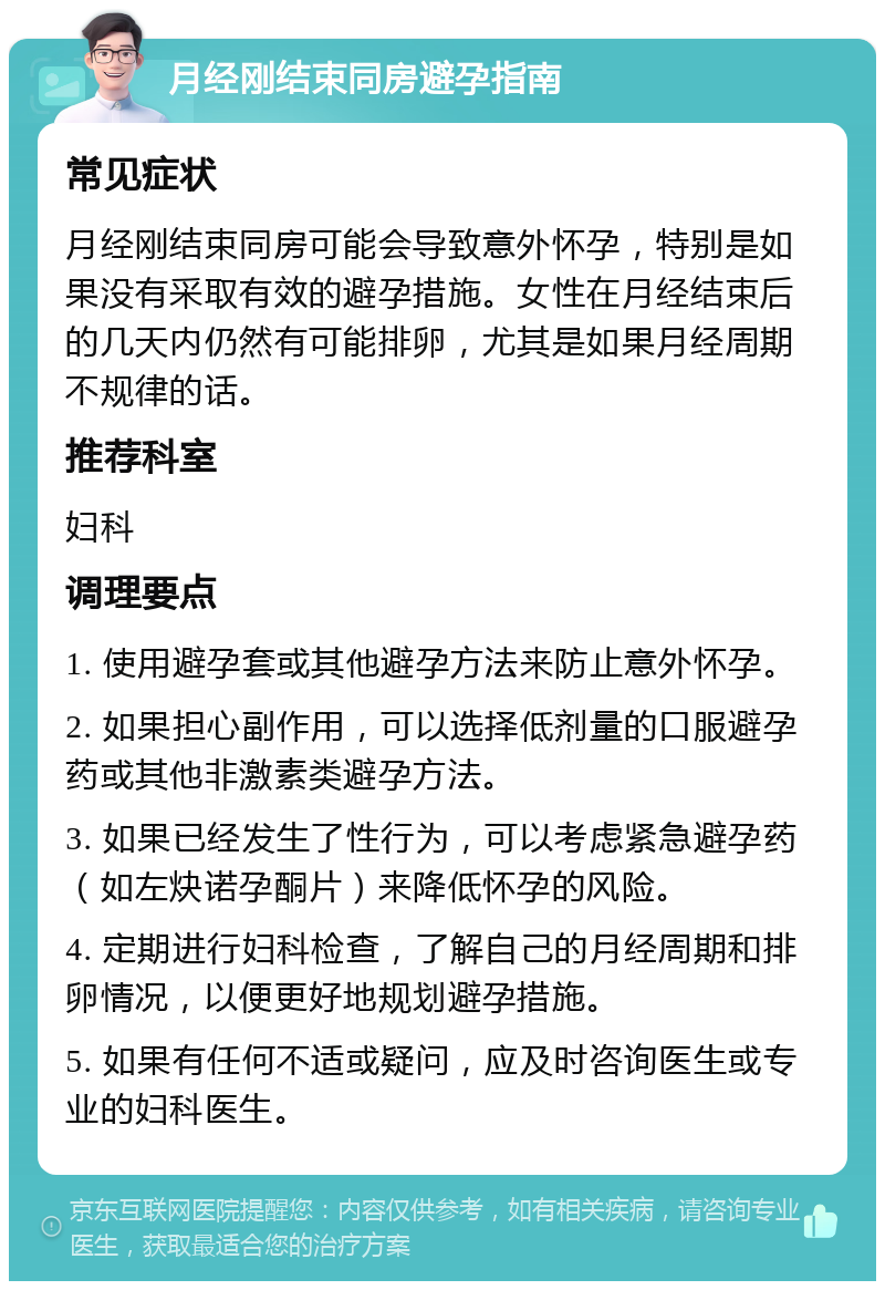 月经刚结束同房避孕指南 常见症状 月经刚结束同房可能会导致意外怀孕，特别是如果没有采取有效的避孕措施。女性在月经结束后的几天内仍然有可能排卵，尤其是如果月经周期不规律的话。 推荐科室 妇科 调理要点 1. 使用避孕套或其他避孕方法来防止意外怀孕。 2. 如果担心副作用，可以选择低剂量的口服避孕药或其他非激素类避孕方法。 3. 如果已经发生了性行为，可以考虑紧急避孕药（如左炔诺孕酮片）来降低怀孕的风险。 4. 定期进行妇科检查，了解自己的月经周期和排卵情况，以便更好地规划避孕措施。 5. 如果有任何不适或疑问，应及时咨询医生或专业的妇科医生。