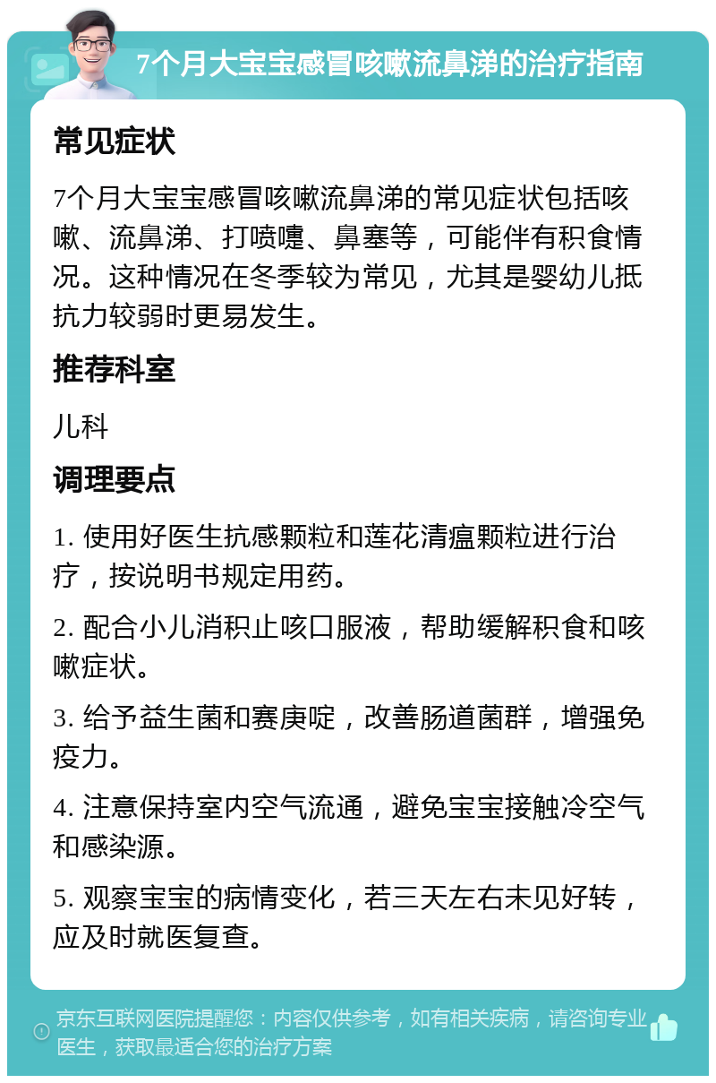 7个月大宝宝感冒咳嗽流鼻涕的治疗指南 常见症状 7个月大宝宝感冒咳嗽流鼻涕的常见症状包括咳嗽、流鼻涕、打喷嚏、鼻塞等，可能伴有积食情况。这种情况在冬季较为常见，尤其是婴幼儿抵抗力较弱时更易发生。 推荐科室 儿科 调理要点 1. 使用好医生抗感颗粒和莲花清瘟颗粒进行治疗，按说明书规定用药。 2. 配合小儿消积止咳口服液，帮助缓解积食和咳嗽症状。 3. 给予益生菌和赛庚啶，改善肠道菌群，增强免疫力。 4. 注意保持室内空气流通，避免宝宝接触冷空气和感染源。 5. 观察宝宝的病情变化，若三天左右未见好转，应及时就医复查。