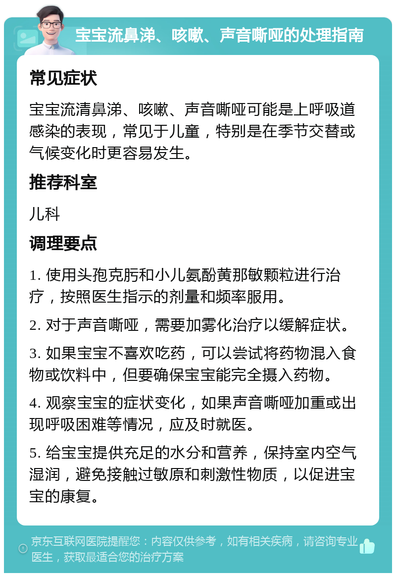 宝宝流鼻涕、咳嗽、声音嘶哑的处理指南 常见症状 宝宝流清鼻涕、咳嗽、声音嘶哑可能是上呼吸道感染的表现，常见于儿童，特别是在季节交替或气候变化时更容易发生。 推荐科室 儿科 调理要点 1. 使用头孢克肟和小儿氨酚黄那敏颗粒进行治疗，按照医生指示的剂量和频率服用。 2. 对于声音嘶哑，需要加雾化治疗以缓解症状。 3. 如果宝宝不喜欢吃药，可以尝试将药物混入食物或饮料中，但要确保宝宝能完全摄入药物。 4. 观察宝宝的症状变化，如果声音嘶哑加重或出现呼吸困难等情况，应及时就医。 5. 给宝宝提供充足的水分和营养，保持室内空气湿润，避免接触过敏原和刺激性物质，以促进宝宝的康复。