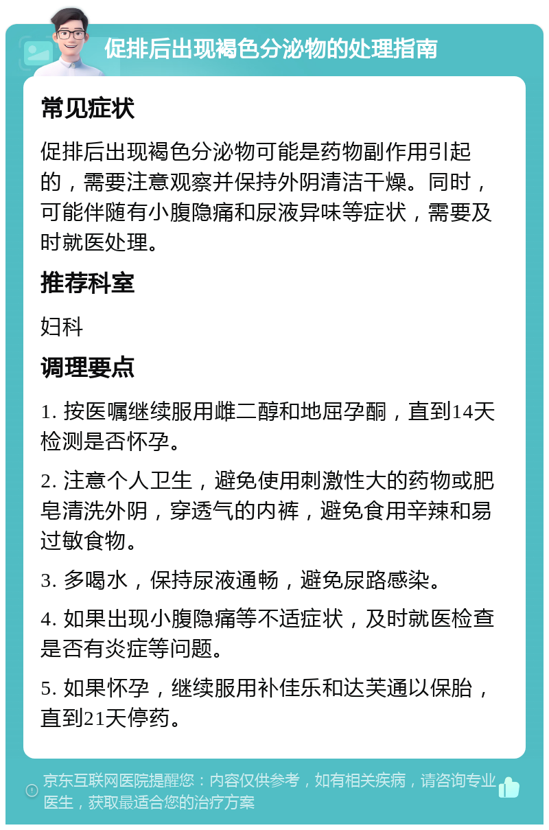 促排后出现褐色分泌物的处理指南 常见症状 促排后出现褐色分泌物可能是药物副作用引起的，需要注意观察并保持外阴清洁干燥。同时，可能伴随有小腹隐痛和尿液异味等症状，需要及时就医处理。 推荐科室 妇科 调理要点 1. 按医嘱继续服用雌二醇和地屈孕酮，直到14天检测是否怀孕。 2. 注意个人卫生，避免使用刺激性大的药物或肥皂清洗外阴，穿透气的内裤，避免食用辛辣和易过敏食物。 3. 多喝水，保持尿液通畅，避免尿路感染。 4. 如果出现小腹隐痛等不适症状，及时就医检查是否有炎症等问题。 5. 如果怀孕，继续服用补佳乐和达芙通以保胎，直到21天停药。