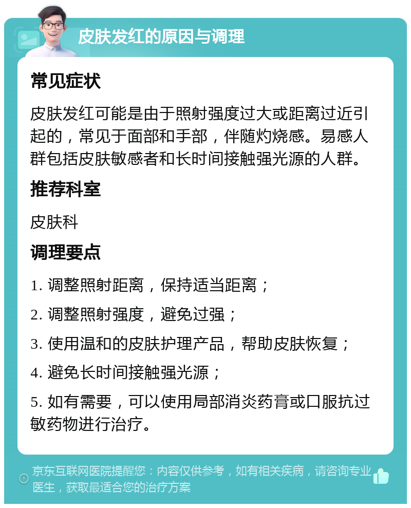 皮肤发红的原因与调理 常见症状 皮肤发红可能是由于照射强度过大或距离过近引起的，常见于面部和手部，伴随灼烧感。易感人群包括皮肤敏感者和长时间接触强光源的人群。 推荐科室 皮肤科 调理要点 1. 调整照射距离，保持适当距离； 2. 调整照射强度，避免过强； 3. 使用温和的皮肤护理产品，帮助皮肤恢复； 4. 避免长时间接触强光源； 5. 如有需要，可以使用局部消炎药膏或口服抗过敏药物进行治疗。