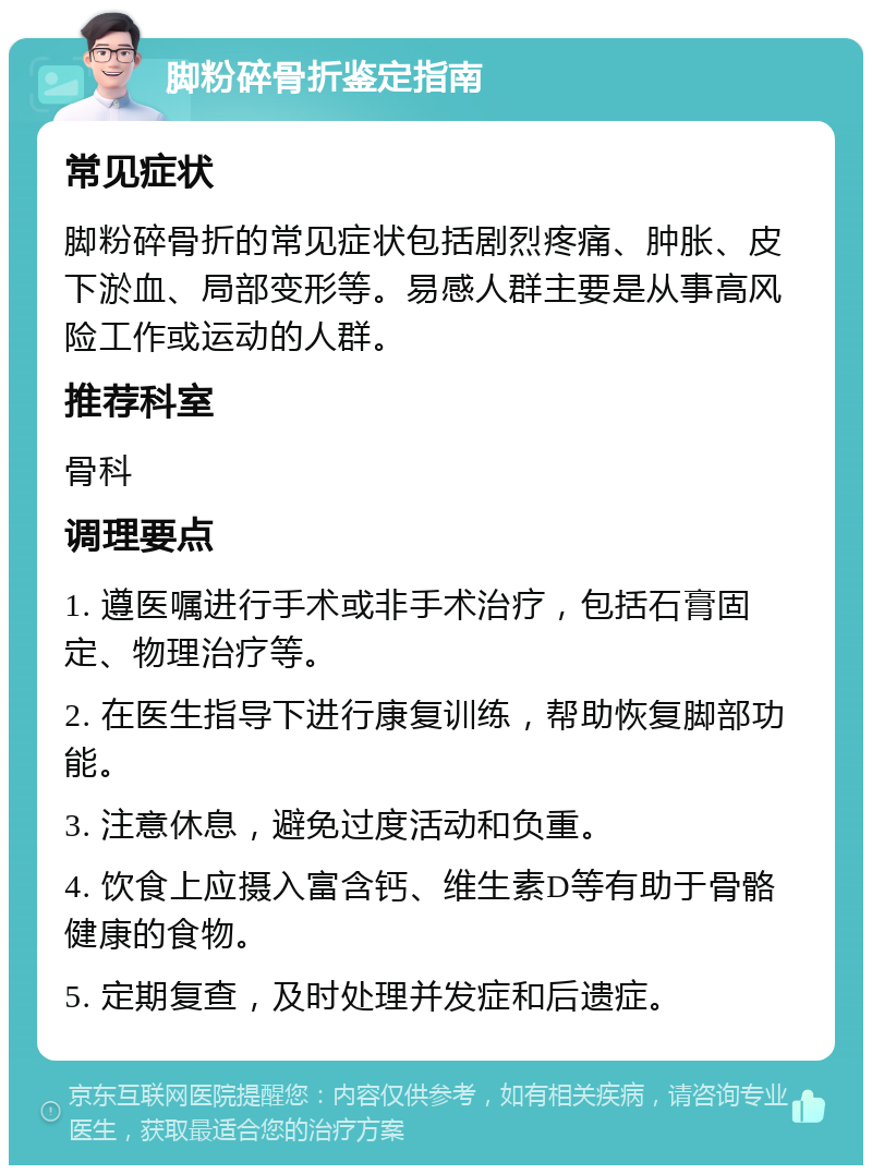 脚粉碎骨折鉴定指南 常见症状 脚粉碎骨折的常见症状包括剧烈疼痛、肿胀、皮下淤血、局部变形等。易感人群主要是从事高风险工作或运动的人群。 推荐科室 骨科 调理要点 1. 遵医嘱进行手术或非手术治疗，包括石膏固定、物理治疗等。 2. 在医生指导下进行康复训练，帮助恢复脚部功能。 3. 注意休息，避免过度活动和负重。 4. 饮食上应摄入富含钙、维生素D等有助于骨骼健康的食物。 5. 定期复查，及时处理并发症和后遗症。