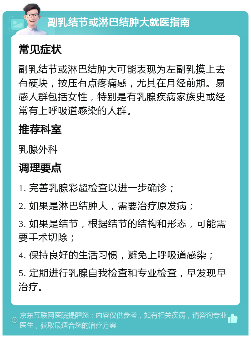 副乳结节或淋巴结肿大就医指南 常见症状 副乳结节或淋巴结肿大可能表现为左副乳摸上去有硬块，按压有点疼痛感，尤其在月经前期。易感人群包括女性，特别是有乳腺疾病家族史或经常有上呼吸道感染的人群。 推荐科室 乳腺外科 调理要点 1. 完善乳腺彩超检查以进一步确诊； 2. 如果是淋巴结肿大，需要治疗原发病； 3. 如果是结节，根据结节的结构和形态，可能需要手术切除； 4. 保持良好的生活习惯，避免上呼吸道感染； 5. 定期进行乳腺自我检查和专业检查，早发现早治疗。