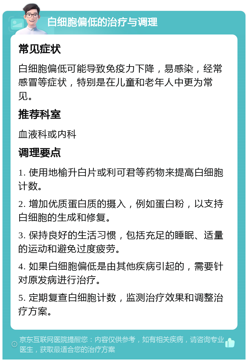 白细胞偏低的治疗与调理 常见症状 白细胞偏低可能导致免疫力下降，易感染，经常感冒等症状，特别是在儿童和老年人中更为常见。 推荐科室 血液科或内科 调理要点 1. 使用地榆升白片或利可君等药物来提高白细胞计数。 2. 增加优质蛋白质的摄入，例如蛋白粉，以支持白细胞的生成和修复。 3. 保持良好的生活习惯，包括充足的睡眠、适量的运动和避免过度疲劳。 4. 如果白细胞偏低是由其他疾病引起的，需要针对原发病进行治疗。 5. 定期复查白细胞计数，监测治疗效果和调整治疗方案。