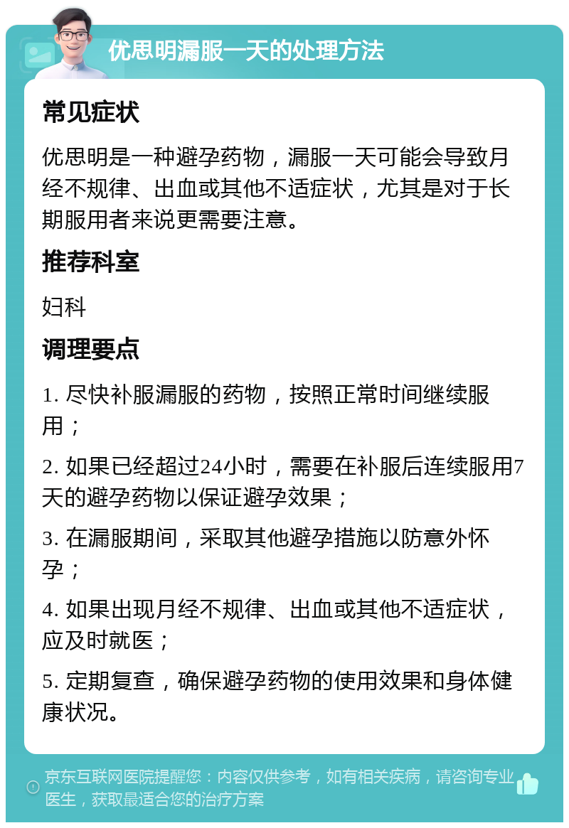 优思明漏服一天的处理方法 常见症状 优思明是一种避孕药物，漏服一天可能会导致月经不规律、出血或其他不适症状，尤其是对于长期服用者来说更需要注意。 推荐科室 妇科 调理要点 1. 尽快补服漏服的药物，按照正常时间继续服用； 2. 如果已经超过24小时，需要在补服后连续服用7天的避孕药物以保证避孕效果； 3. 在漏服期间，采取其他避孕措施以防意外怀孕； 4. 如果出现月经不规律、出血或其他不适症状，应及时就医； 5. 定期复查，确保避孕药物的使用效果和身体健康状况。