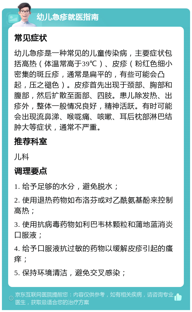 幼儿急疹就医指南 常见症状 幼儿急疹是一种常见的儿童传染病，主要症状包括高热（体温常高于39℃）、皮疹（粉红色细小密集的斑丘疹，通常是扁平的，有些可能会凸起，压之褪色）。皮疹首先出现于颈部、胸部和腹部，然后扩散至面部、四肢。患儿除发热、出疹外，整体一般情况良好，精神活跃。有时可能会出现流鼻涕、喉咙痛、咳嗽、耳后枕部淋巴结肿大等症状，通常不严重。 推荐科室 儿科 调理要点 1. 给予足够的水分，避免脱水； 2. 使用退热药物如布洛芬或对乙酰氨基酚来控制高热； 3. 使用抗病毒药物如利巴韦林颗粒和蒲地蓝消炎口服液； 4. 给予口服液抗过敏的药物以缓解皮疹引起的瘙痒； 5. 保持环境清洁，避免交叉感染；