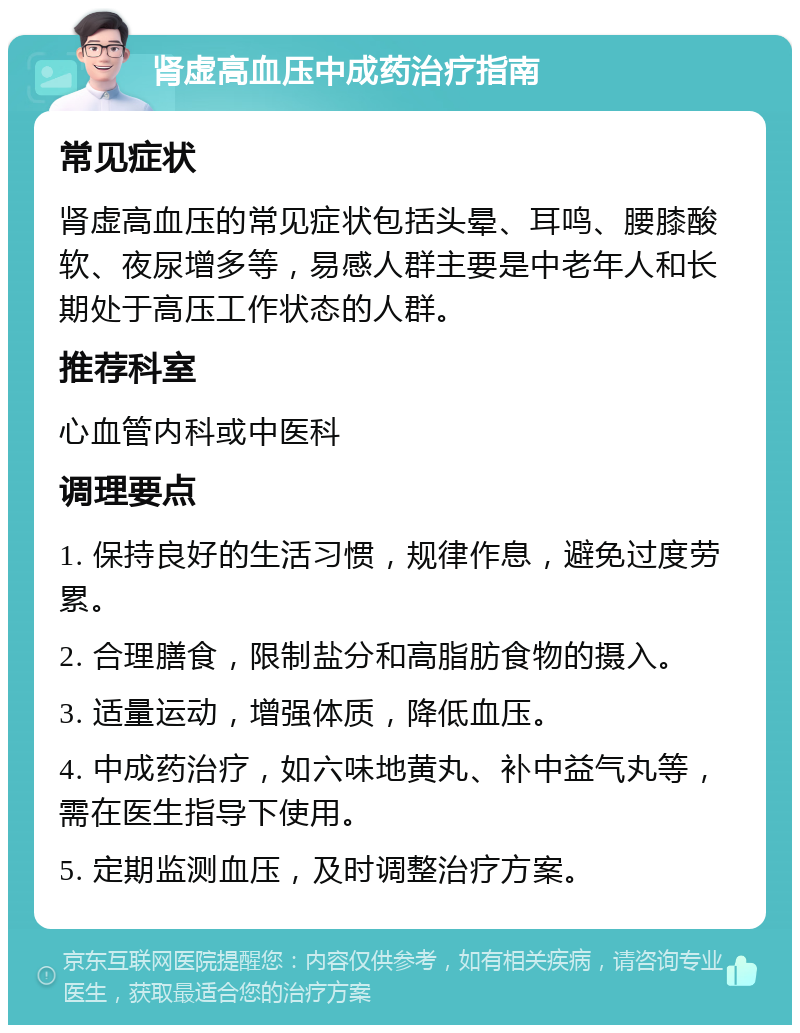 肾虚高血压中成药治疗指南 常见症状 肾虚高血压的常见症状包括头晕、耳鸣、腰膝酸软、夜尿增多等，易感人群主要是中老年人和长期处于高压工作状态的人群。 推荐科室 心血管内科或中医科 调理要点 1. 保持良好的生活习惯，规律作息，避免过度劳累。 2. 合理膳食，限制盐分和高脂肪食物的摄入。 3. 适量运动，增强体质，降低血压。 4. 中成药治疗，如六味地黄丸、补中益气丸等，需在医生指导下使用。 5. 定期监测血压，及时调整治疗方案。