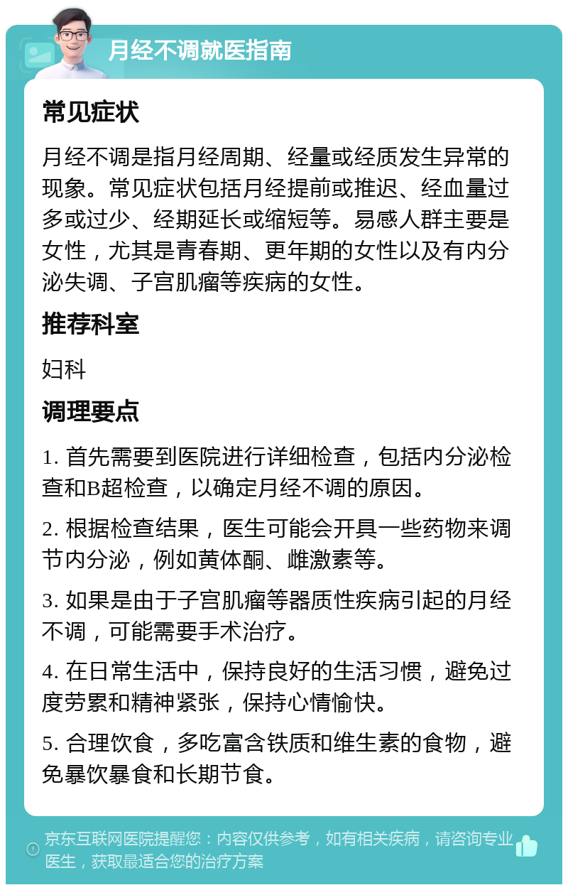 月经不调就医指南 常见症状 月经不调是指月经周期、经量或经质发生异常的现象。常见症状包括月经提前或推迟、经血量过多或过少、经期延长或缩短等。易感人群主要是女性，尤其是青春期、更年期的女性以及有内分泌失调、子宫肌瘤等疾病的女性。 推荐科室 妇科 调理要点 1. 首先需要到医院进行详细检查，包括内分泌检查和B超检查，以确定月经不调的原因。 2. 根据检查结果，医生可能会开具一些药物来调节内分泌，例如黄体酮、雌激素等。 3. 如果是由于子宫肌瘤等器质性疾病引起的月经不调，可能需要手术治疗。 4. 在日常生活中，保持良好的生活习惯，避免过度劳累和精神紧张，保持心情愉快。 5. 合理饮食，多吃富含铁质和维生素的食物，避免暴饮暴食和长期节食。