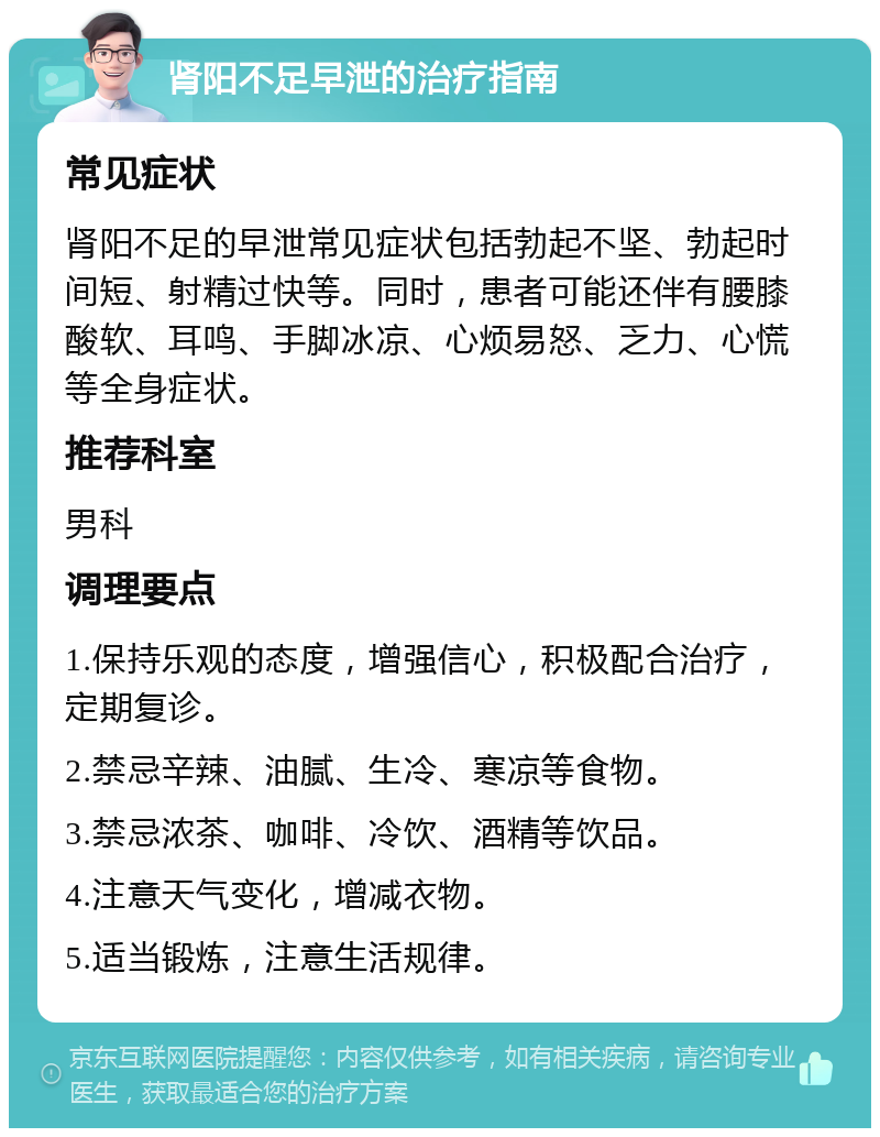 肾阳不足早泄的治疗指南 常见症状 肾阳不足的早泄常见症状包括勃起不坚、勃起时间短、射精过快等。同时，患者可能还伴有腰膝酸软、耳鸣、手脚冰凉、心烦易怒、乏力、心慌等全身症状。 推荐科室 男科 调理要点 1.保持乐观的态度，增强信心，积极配合治疗，定期复诊。 2.禁忌辛辣、油腻、生冷、寒凉等食物。 3.禁忌浓茶、咖啡、冷饮、酒精等饮品。 4.注意天气变化，增减衣物。 5.适当锻炼，注意生活规律。