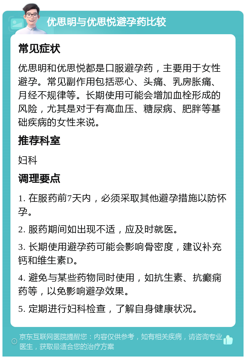 优思明与优思悦避孕药比较 常见症状 优思明和优思悦都是口服避孕药，主要用于女性避孕。常见副作用包括恶心、头痛、乳房胀痛、月经不规律等。长期使用可能会增加血栓形成的风险，尤其是对于有高血压、糖尿病、肥胖等基础疾病的女性来说。 推荐科室 妇科 调理要点 1. 在服药前7天内，必须采取其他避孕措施以防怀孕。 2. 服药期间如出现不适，应及时就医。 3. 长期使用避孕药可能会影响骨密度，建议补充钙和维生素D。 4. 避免与某些药物同时使用，如抗生素、抗癫痫药等，以免影响避孕效果。 5. 定期进行妇科检查，了解自身健康状况。