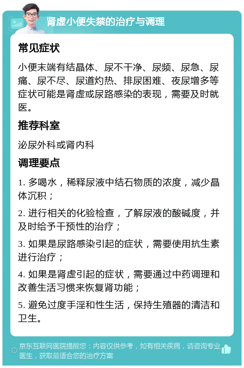 肾虚小便失禁的治疗与调理 常见症状 小便末端有结晶体、尿不干净、尿频、尿急、尿痛、尿不尽、尿道灼热、排尿困难、夜尿增多等症状可能是肾虚或尿路感染的表现，需要及时就医。 推荐科室 泌尿外科或肾内科 调理要点 1. 多喝水，稀释尿液中结石物质的浓度，减少晶体沉积； 2. 进行相关的化验检查，了解尿液的酸碱度，并及时给予干预性的治疗； 3. 如果是尿路感染引起的症状，需要使用抗生素进行治疗； 4. 如果是肾虚引起的症状，需要通过中药调理和改善生活习惯来恢复肾功能； 5. 避免过度手淫和性生活，保持生殖器的清洁和卫生。