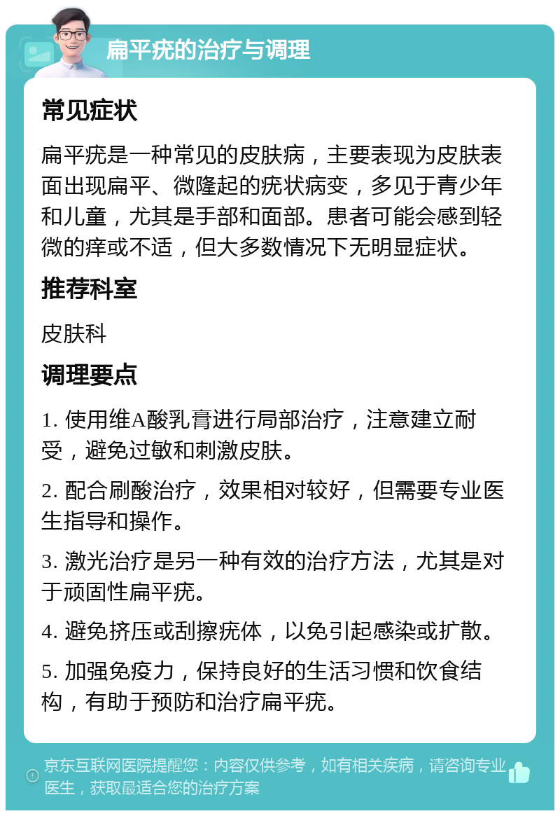 扁平疣的治疗与调理 常见症状 扁平疣是一种常见的皮肤病，主要表现为皮肤表面出现扁平、微隆起的疣状病变，多见于青少年和儿童，尤其是手部和面部。患者可能会感到轻微的痒或不适，但大多数情况下无明显症状。 推荐科室 皮肤科 调理要点 1. 使用维A酸乳膏进行局部治疗，注意建立耐受，避免过敏和刺激皮肤。 2. 配合刷酸治疗，效果相对较好，但需要专业医生指导和操作。 3. 激光治疗是另一种有效的治疗方法，尤其是对于顽固性扁平疣。 4. 避免挤压或刮擦疣体，以免引起感染或扩散。 5. 加强免疫力，保持良好的生活习惯和饮食结构，有助于预防和治疗扁平疣。