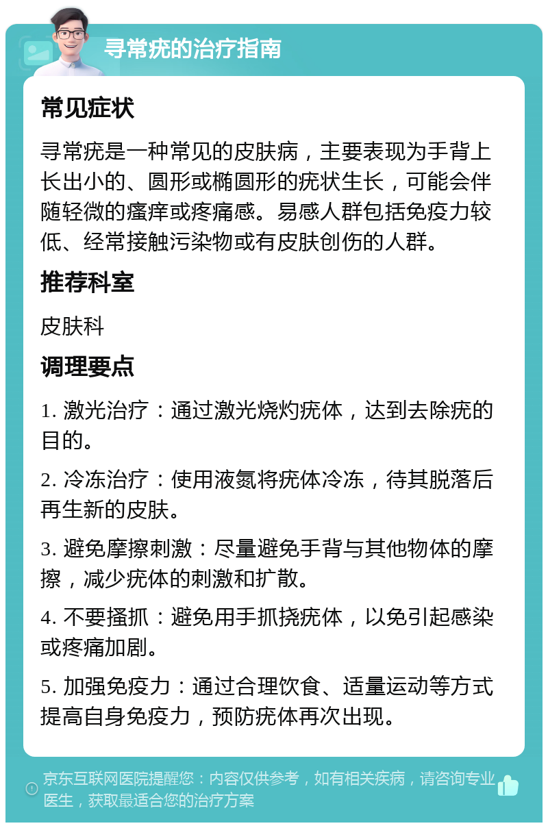 寻常疣的治疗指南 常见症状 寻常疣是一种常见的皮肤病，主要表现为手背上长出小的、圆形或椭圆形的疣状生长，可能会伴随轻微的瘙痒或疼痛感。易感人群包括免疫力较低、经常接触污染物或有皮肤创伤的人群。 推荐科室 皮肤科 调理要点 1. 激光治疗：通过激光烧灼疣体，达到去除疣的目的。 2. 冷冻治疗：使用液氮将疣体冷冻，待其脱落后再生新的皮肤。 3. 避免摩擦刺激：尽量避免手背与其他物体的摩擦，减少疣体的刺激和扩散。 4. 不要搔抓：避免用手抓挠疣体，以免引起感染或疼痛加剧。 5. 加强免疫力：通过合理饮食、适量运动等方式提高自身免疫力，预防疣体再次出现。