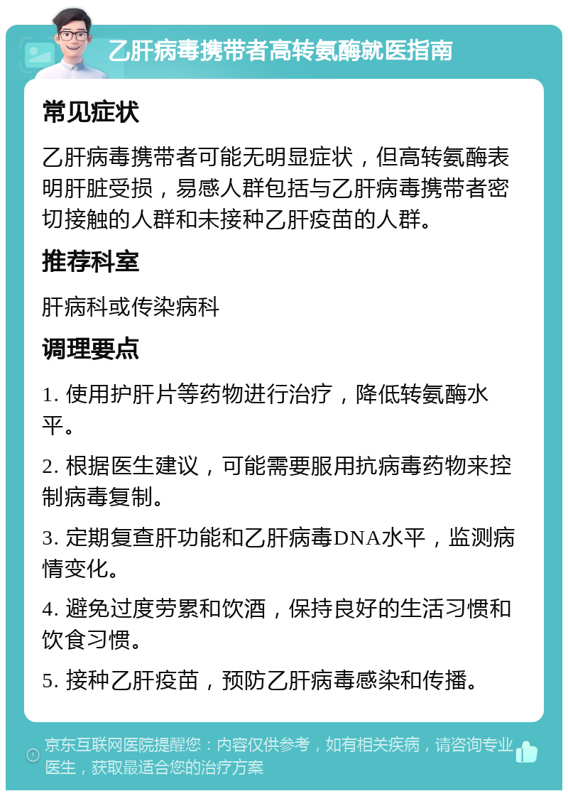 乙肝病毒携带者高转氨酶就医指南 常见症状 乙肝病毒携带者可能无明显症状，但高转氨酶表明肝脏受损，易感人群包括与乙肝病毒携带者密切接触的人群和未接种乙肝疫苗的人群。 推荐科室 肝病科或传染病科 调理要点 1. 使用护肝片等药物进行治疗，降低转氨酶水平。 2. 根据医生建议，可能需要服用抗病毒药物来控制病毒复制。 3. 定期复查肝功能和乙肝病毒DNA水平，监测病情变化。 4. 避免过度劳累和饮酒，保持良好的生活习惯和饮食习惯。 5. 接种乙肝疫苗，预防乙肝病毒感染和传播。