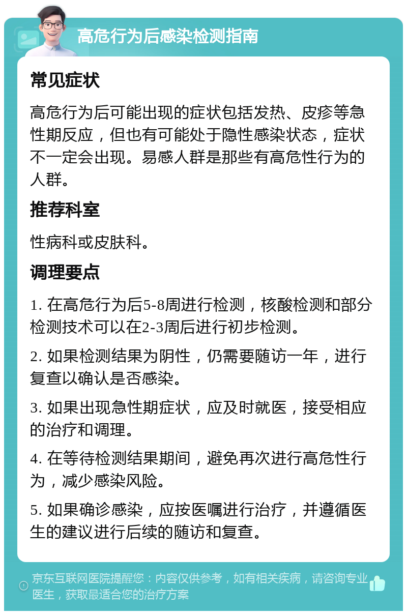 高危行为后感染检测指南 常见症状 高危行为后可能出现的症状包括发热、皮疹等急性期反应，但也有可能处于隐性感染状态，症状不一定会出现。易感人群是那些有高危性行为的人群。 推荐科室 性病科或皮肤科。 调理要点 1. 在高危行为后5-8周进行检测，核酸检测和部分检测技术可以在2-3周后进行初步检测。 2. 如果检测结果为阴性，仍需要随访一年，进行复查以确认是否感染。 3. 如果出现急性期症状，应及时就医，接受相应的治疗和调理。 4. 在等待检测结果期间，避免再次进行高危性行为，减少感染风险。 5. 如果确诊感染，应按医嘱进行治疗，并遵循医生的建议进行后续的随访和复查。