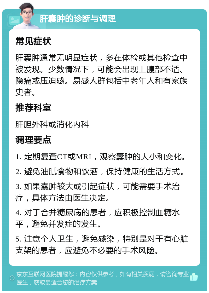 肝囊肿的诊断与调理 常见症状 肝囊肿通常无明显症状，多在体检或其他检查中被发现。少数情况下，可能会出现上腹部不适、隐痛或压迫感。易感人群包括中老年人和有家族史者。 推荐科室 肝胆外科或消化内科 调理要点 1. 定期复查CT或MRI，观察囊肿的大小和变化。 2. 避免油腻食物和饮酒，保持健康的生活方式。 3. 如果囊肿较大或引起症状，可能需要手术治疗，具体方法由医生决定。 4. 对于合并糖尿病的患者，应积极控制血糖水平，避免并发症的发生。 5. 注意个人卫生，避免感染，特别是对于有心脏支架的患者，应避免不必要的手术风险。