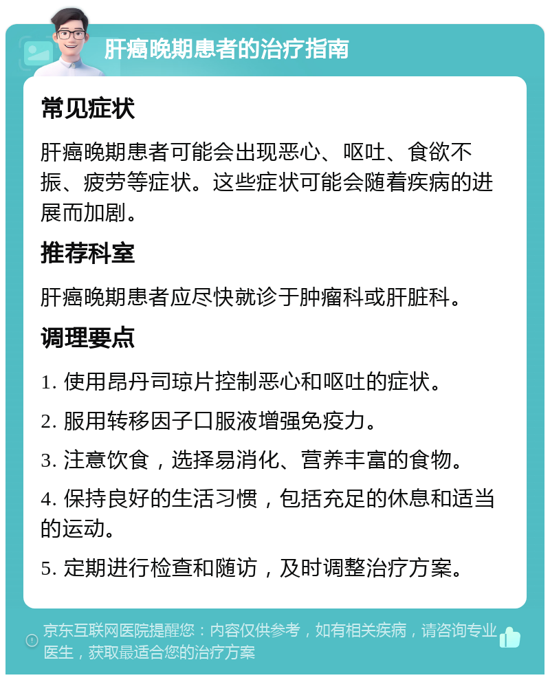 肝癌晚期患者的治疗指南 常见症状 肝癌晚期患者可能会出现恶心、呕吐、食欲不振、疲劳等症状。这些症状可能会随着疾病的进展而加剧。 推荐科室 肝癌晚期患者应尽快就诊于肿瘤科或肝脏科。 调理要点 1. 使用昂丹司琼片控制恶心和呕吐的症状。 2. 服用转移因子口服液增强免疫力。 3. 注意饮食，选择易消化、营养丰富的食物。 4. 保持良好的生活习惯，包括充足的休息和适当的运动。 5. 定期进行检查和随访，及时调整治疗方案。