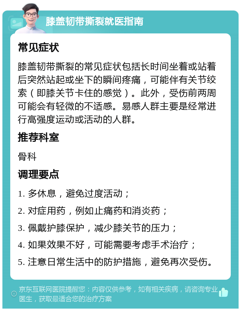 膝盖韧带撕裂就医指南 常见症状 膝盖韧带撕裂的常见症状包括长时间坐着或站着后突然站起或坐下的瞬间疼痛，可能伴有关节绞索（即膝关节卡住的感觉）。此外，受伤前两周可能会有轻微的不适感。易感人群主要是经常进行高强度运动或活动的人群。 推荐科室 骨科 调理要点 1. 多休息，避免过度活动； 2. 对症用药，例如止痛药和消炎药； 3. 佩戴护膝保护，减少膝关节的压力； 4. 如果效果不好，可能需要考虑手术治疗； 5. 注意日常生活中的防护措施，避免再次受伤。