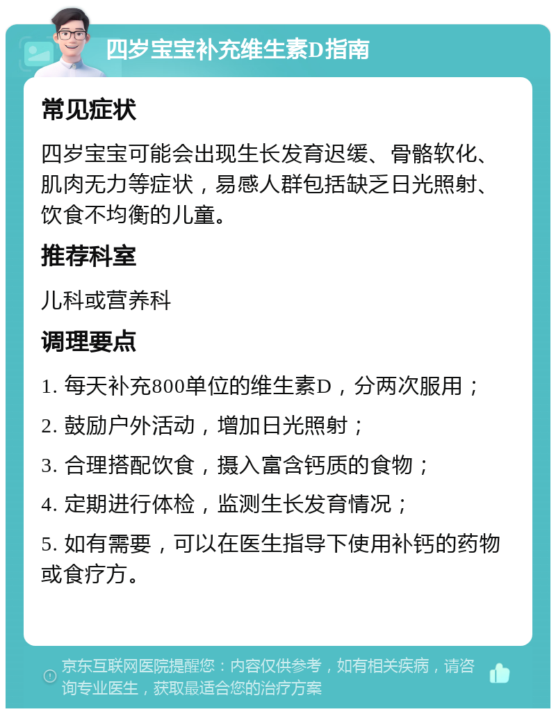 四岁宝宝补充维生素D指南 常见症状 四岁宝宝可能会出现生长发育迟缓、骨骼软化、肌肉无力等症状，易感人群包括缺乏日光照射、饮食不均衡的儿童。 推荐科室 儿科或营养科 调理要点 1. 每天补充800单位的维生素D，分两次服用； 2. 鼓励户外活动，增加日光照射； 3. 合理搭配饮食，摄入富含钙质的食物； 4. 定期进行体检，监测生长发育情况； 5. 如有需要，可以在医生指导下使用补钙的药物或食疗方。