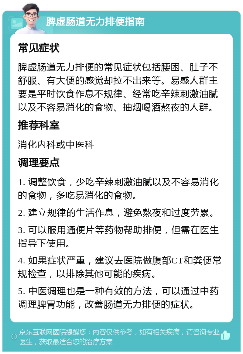 脾虚肠道无力排便指南 常见症状 脾虚肠道无力排便的常见症状包括腰困、肚子不舒服、有大便的感觉却拉不出来等。易感人群主要是平时饮食作息不规律、经常吃辛辣刺激油腻以及不容易消化的食物、抽烟喝酒熬夜的人群。 推荐科室 消化内科或中医科 调理要点 1. 调整饮食，少吃辛辣刺激油腻以及不容易消化的食物，多吃易消化的食物。 2. 建立规律的生活作息，避免熬夜和过度劳累。 3. 可以服用通便片等药物帮助排便，但需在医生指导下使用。 4. 如果症状严重，建议去医院做腹部CT和粪便常规检查，以排除其他可能的疾病。 5. 中医调理也是一种有效的方法，可以通过中药调理脾胃功能，改善肠道无力排便的症状。