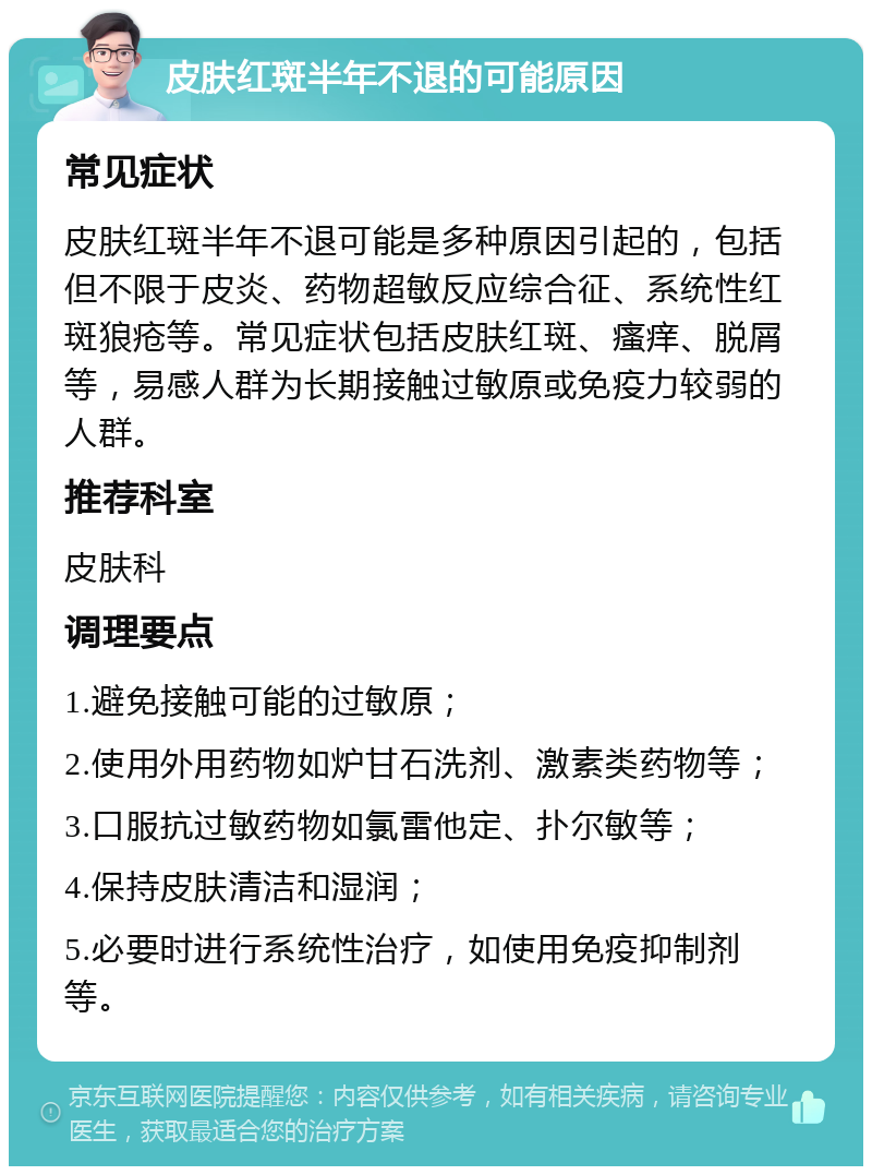 皮肤红斑半年不退的可能原因 常见症状 皮肤红斑半年不退可能是多种原因引起的，包括但不限于皮炎、药物超敏反应综合征、系统性红斑狼疮等。常见症状包括皮肤红斑、瘙痒、脱屑等，易感人群为长期接触过敏原或免疫力较弱的人群。 推荐科室 皮肤科 调理要点 1.避免接触可能的过敏原； 2.使用外用药物如炉甘石洗剂、激素类药物等； 3.口服抗过敏药物如氯雷他定、扑尔敏等； 4.保持皮肤清洁和湿润； 5.必要时进行系统性治疗，如使用免疫抑制剂等。