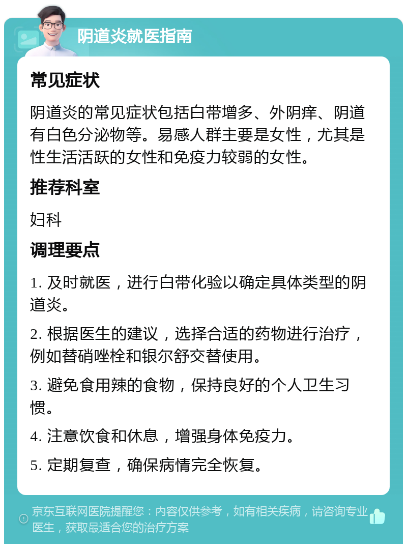 阴道炎就医指南 常见症状 阴道炎的常见症状包括白带增多、外阴痒、阴道有白色分泌物等。易感人群主要是女性，尤其是性生活活跃的女性和免疫力较弱的女性。 推荐科室 妇科 调理要点 1. 及时就医，进行白带化验以确定具体类型的阴道炎。 2. 根据医生的建议，选择合适的药物进行治疗，例如替硝唑栓和银尔舒交替使用。 3. 避免食用辣的食物，保持良好的个人卫生习惯。 4. 注意饮食和休息，增强身体免疫力。 5. 定期复查，确保病情完全恢复。