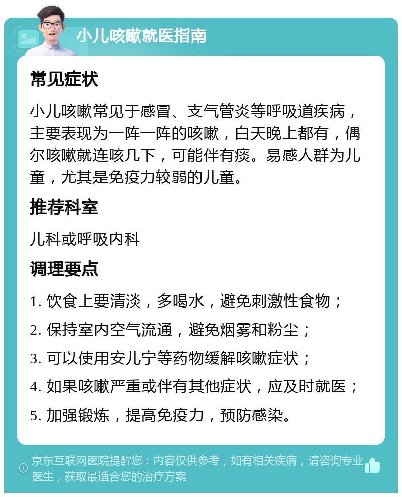 小儿咳嗽就医指南 常见症状 小儿咳嗽常见于感冒、支气管炎等呼吸道疾病，主要表现为一阵一阵的咳嗽，白天晚上都有，偶尔咳嗽就连咳几下，可能伴有痰。易感人群为儿童，尤其是免疫力较弱的儿童。 推荐科室 儿科或呼吸内科 调理要点 1. 饮食上要清淡，多喝水，避免刺激性食物； 2. 保持室内空气流通，避免烟雾和粉尘； 3. 可以使用安儿宁等药物缓解咳嗽症状； 4. 如果咳嗽严重或伴有其他症状，应及时就医； 5. 加强锻炼，提高免疫力，预防感染。