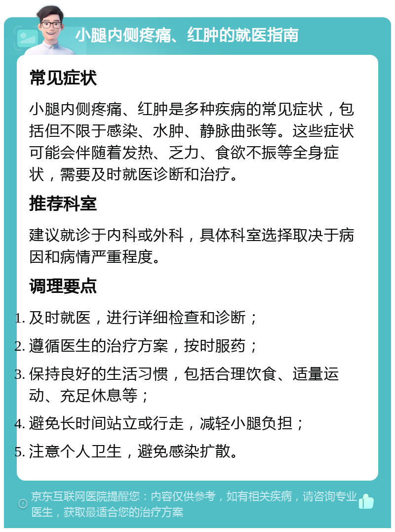 小腿内侧疼痛、红肿的就医指南 常见症状 小腿内侧疼痛、红肿是多种疾病的常见症状，包括但不限于感染、水肿、静脉曲张等。这些症状可能会伴随着发热、乏力、食欲不振等全身症状，需要及时就医诊断和治疗。 推荐科室 建议就诊于内科或外科，具体科室选择取决于病因和病情严重程度。 调理要点 及时就医，进行详细检查和诊断； 遵循医生的治疗方案，按时服药； 保持良好的生活习惯，包括合理饮食、适量运动、充足休息等； 避免长时间站立或行走，减轻小腿负担； 注意个人卫生，避免感染扩散。