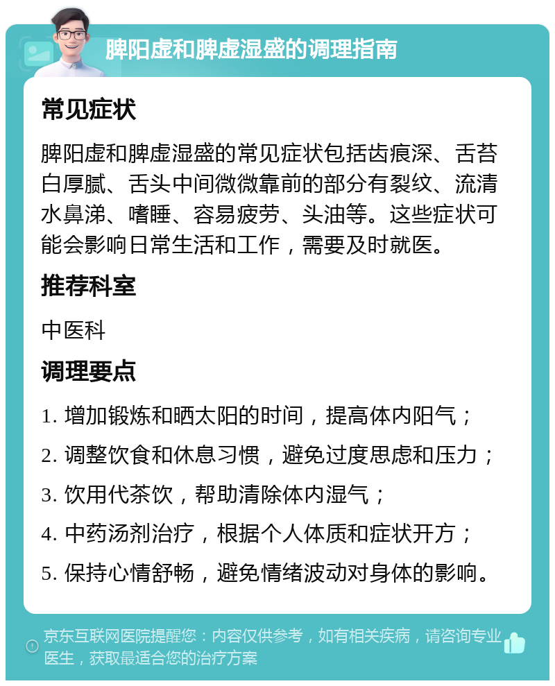 脾阳虚和脾虚湿盛的调理指南 常见症状 脾阳虚和脾虚湿盛的常见症状包括齿痕深、舌苔白厚腻、舌头中间微微靠前的部分有裂纹、流清水鼻涕、嗜睡、容易疲劳、头油等。这些症状可能会影响日常生活和工作，需要及时就医。 推荐科室 中医科 调理要点 1. 增加锻炼和晒太阳的时间，提高体内阳气； 2. 调整饮食和休息习惯，避免过度思虑和压力； 3. 饮用代茶饮，帮助清除体内湿气； 4. 中药汤剂治疗，根据个人体质和症状开方； 5. 保持心情舒畅，避免情绪波动对身体的影响。