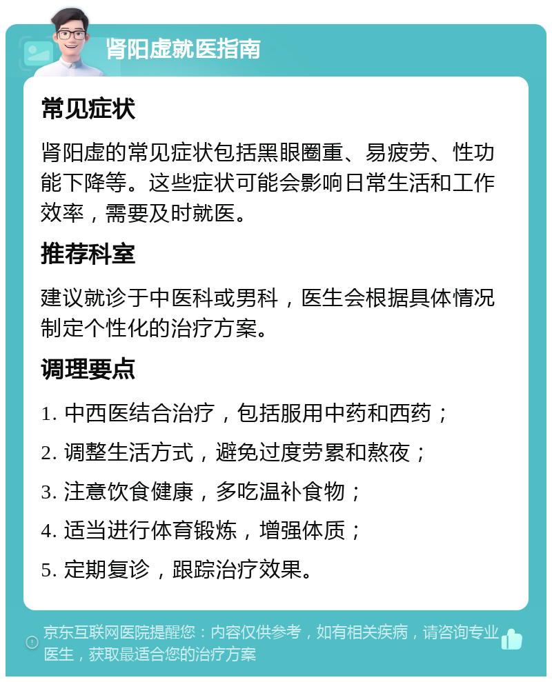 肾阳虚就医指南 常见症状 肾阳虚的常见症状包括黑眼圈重、易疲劳、性功能下降等。这些症状可能会影响日常生活和工作效率，需要及时就医。 推荐科室 建议就诊于中医科或男科，医生会根据具体情况制定个性化的治疗方案。 调理要点 1. 中西医结合治疗，包括服用中药和西药； 2. 调整生活方式，避免过度劳累和熬夜； 3. 注意饮食健康，多吃温补食物； 4. 适当进行体育锻炼，增强体质； 5. 定期复诊，跟踪治疗效果。