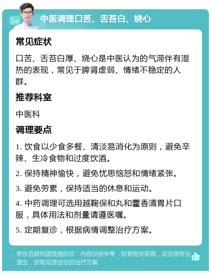 中医调理口苦、舌苔白、烧心 常见症状 口苦、舌苔白厚、烧心是中医认为的气滞伴有湿热的表现，常见于脾肾虚弱、情绪不稳定的人群。 推荐科室 中医科 调理要点 1. 饮食以少食多餐、清淡易消化为原则，避免辛辣、生冷食物和过度饮酒。 2. 保持精神愉快，避免忧思恼怒和情绪紧张。 3. 避免劳累，保持适当的休息和运动。 4. 中药调理可选用越鞠保和丸和藿香清胃片口服，具体用法和剂量请遵医嘱。 5. 定期复诊，根据病情调整治疗方案。