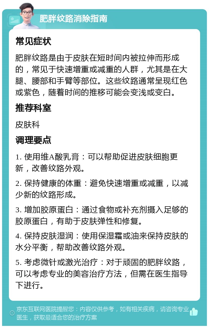 肥胖纹路消除指南 常见症状 肥胖纹路是由于皮肤在短时间内被拉伸而形成的，常见于快速增重或减重的人群，尤其是在大腿、腰部和手臂等部位。这些纹路通常呈现红色或紫色，随着时间的推移可能会变浅或变白。 推荐科室 皮肤科 调理要点 1. 使用维A酸乳膏：可以帮助促进皮肤细胞更新，改善纹路外观。 2. 保持健康的体重：避免快速增重或减重，以减少新的纹路形成。 3. 增加胶原蛋白：通过食物或补充剂摄入足够的胶原蛋白，有助于皮肤弹性和修复。 4. 保持皮肤湿润：使用保湿霜或油来保持皮肤的水分平衡，帮助改善纹路外观。 5. 考虑微针或激光治疗：对于顽固的肥胖纹路，可以考虑专业的美容治疗方法，但需在医生指导下进行。