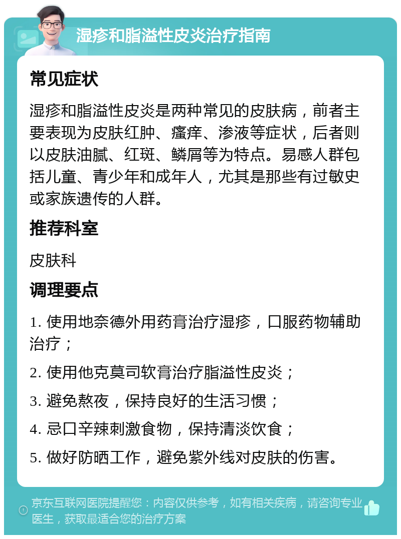 湿疹和脂溢性皮炎治疗指南 常见症状 湿疹和脂溢性皮炎是两种常见的皮肤病，前者主要表现为皮肤红肿、瘙痒、渗液等症状，后者则以皮肤油腻、红斑、鳞屑等为特点。易感人群包括儿童、青少年和成年人，尤其是那些有过敏史或家族遗传的人群。 推荐科室 皮肤科 调理要点 1. 使用地奈德外用药膏治疗湿疹，口服药物辅助治疗； 2. 使用他克莫司软膏治疗脂溢性皮炎； 3. 避免熬夜，保持良好的生活习惯； 4. 忌口辛辣刺激食物，保持清淡饮食； 5. 做好防晒工作，避免紫外线对皮肤的伤害。