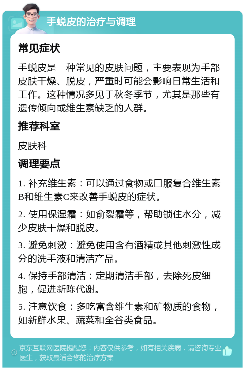 手蜕皮的治疗与调理 常见症状 手蜕皮是一种常见的皮肤问题，主要表现为手部皮肤干燥、脱皮，严重时可能会影响日常生活和工作。这种情况多见于秋冬季节，尤其是那些有遗传倾向或维生素缺乏的人群。 推荐科室 皮肤科 调理要点 1. 补充维生素：可以通过食物或口服复合维生素B和维生素C来改善手蜕皮的症状。 2. 使用保湿霜：如俞裂霜等，帮助锁住水分，减少皮肤干燥和脱皮。 3. 避免刺激：避免使用含有酒精或其他刺激性成分的洗手液和清洁产品。 4. 保持手部清洁：定期清洁手部，去除死皮细胞，促进新陈代谢。 5. 注意饮食：多吃富含维生素和矿物质的食物，如新鲜水果、蔬菜和全谷类食品。