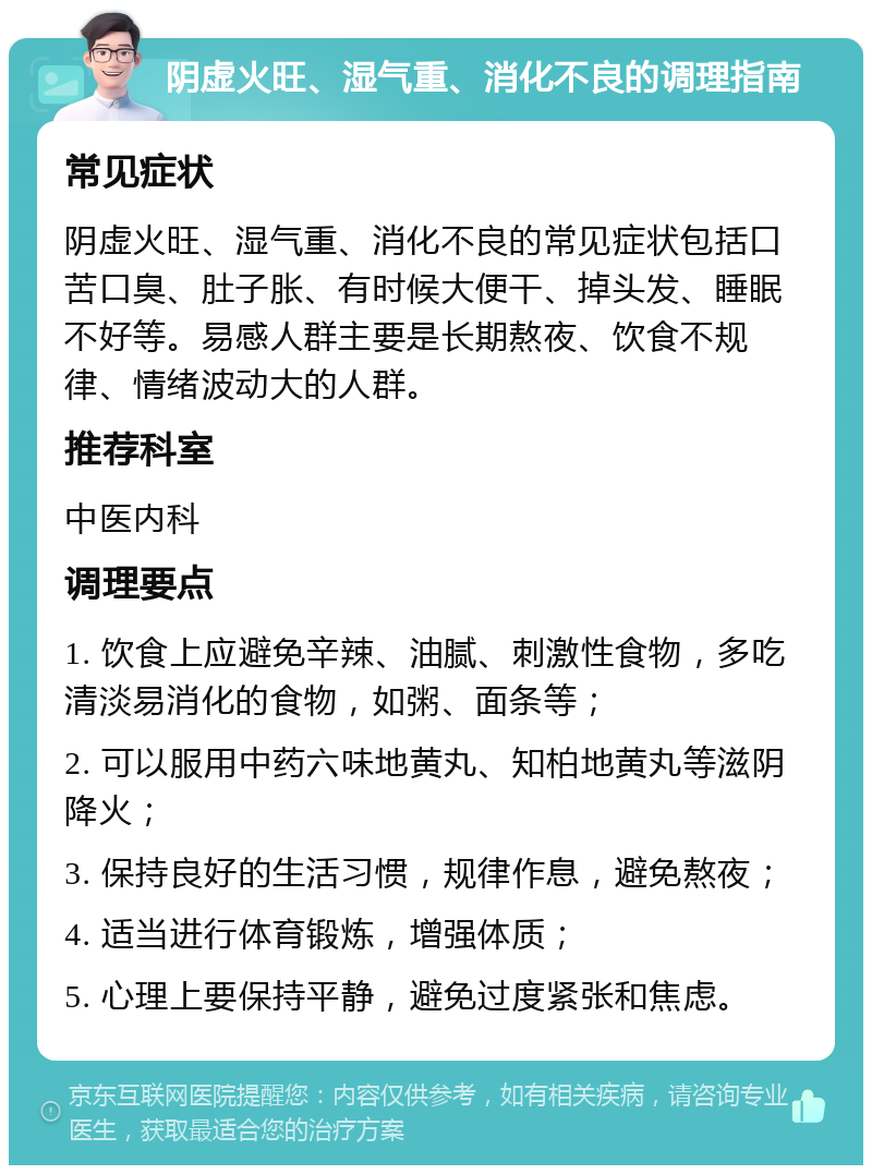 阴虚火旺、湿气重、消化不良的调理指南 常见症状 阴虚火旺、湿气重、消化不良的常见症状包括口苦口臭、肚子胀、有时候大便干、掉头发、睡眠不好等。易感人群主要是长期熬夜、饮食不规律、情绪波动大的人群。 推荐科室 中医内科 调理要点 1. 饮食上应避免辛辣、油腻、刺激性食物，多吃清淡易消化的食物，如粥、面条等； 2. 可以服用中药六味地黄丸、知柏地黄丸等滋阴降火； 3. 保持良好的生活习惯，规律作息，避免熬夜； 4. 适当进行体育锻炼，增强体质； 5. 心理上要保持平静，避免过度紧张和焦虑。