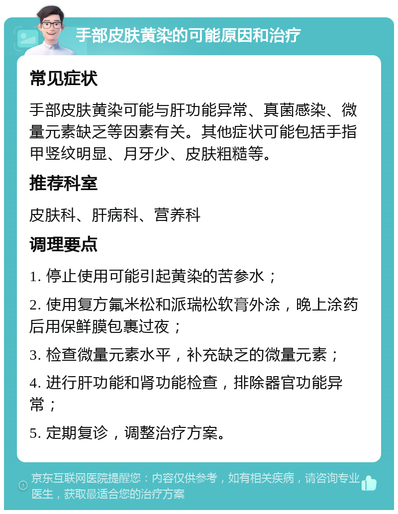 手部皮肤黄染的可能原因和治疗 常见症状 手部皮肤黄染可能与肝功能异常、真菌感染、微量元素缺乏等因素有关。其他症状可能包括手指甲竖纹明显、月牙少、皮肤粗糙等。 推荐科室 皮肤科、肝病科、营养科 调理要点 1. 停止使用可能引起黄染的苦参水； 2. 使用复方氟米松和派瑞松软膏外涂，晚上涂药后用保鲜膜包裹过夜； 3. 检查微量元素水平，补充缺乏的微量元素； 4. 进行肝功能和肾功能检查，排除器官功能异常； 5. 定期复诊，调整治疗方案。