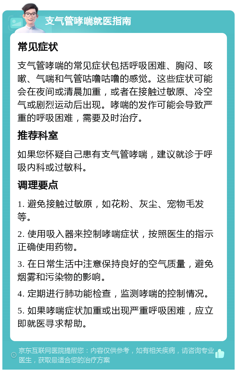 支气管哮喘就医指南 常见症状 支气管哮喘的常见症状包括呼吸困难、胸闷、咳嗽、气喘和气管咕噜咕噜的感觉。这些症状可能会在夜间或清晨加重，或者在接触过敏原、冷空气或剧烈运动后出现。哮喘的发作可能会导致严重的呼吸困难，需要及时治疗。 推荐科室 如果您怀疑自己患有支气管哮喘，建议就诊于呼吸内科或过敏科。 调理要点 1. 避免接触过敏原，如花粉、灰尘、宠物毛发等。 2. 使用吸入器来控制哮喘症状，按照医生的指示正确使用药物。 3. 在日常生活中注意保持良好的空气质量，避免烟雾和污染物的影响。 4. 定期进行肺功能检查，监测哮喘的控制情况。 5. 如果哮喘症状加重或出现严重呼吸困难，应立即就医寻求帮助。