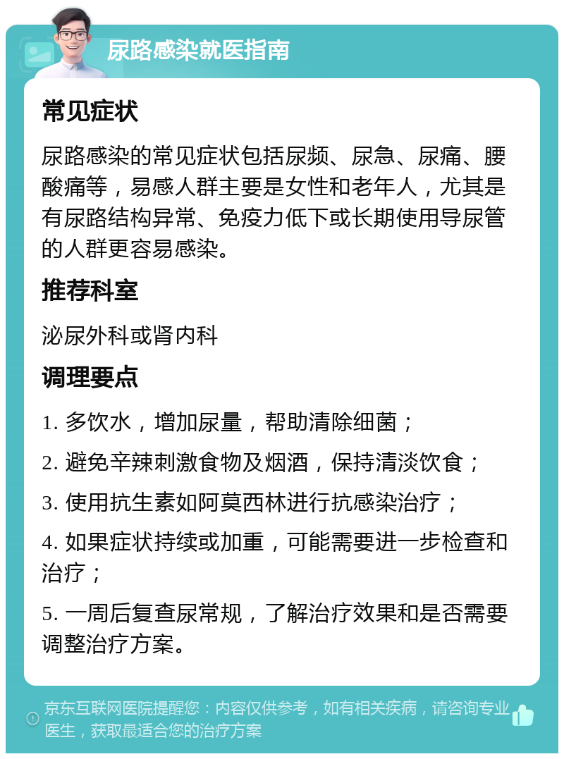 尿路感染就医指南 常见症状 尿路感染的常见症状包括尿频、尿急、尿痛、腰酸痛等，易感人群主要是女性和老年人，尤其是有尿路结构异常、免疫力低下或长期使用导尿管的人群更容易感染。 推荐科室 泌尿外科或肾内科 调理要点 1. 多饮水，增加尿量，帮助清除细菌； 2. 避免辛辣刺激食物及烟酒，保持清淡饮食； 3. 使用抗生素如阿莫西林进行抗感染治疗； 4. 如果症状持续或加重，可能需要进一步检查和治疗； 5. 一周后复查尿常规，了解治疗效果和是否需要调整治疗方案。