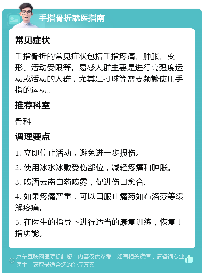 手指骨折就医指南 常见症状 手指骨折的常见症状包括手指疼痛、肿胀、变形、活动受限等。易感人群主要是进行高强度运动或活动的人群，尤其是打球等需要频繁使用手指的运动。 推荐科室 骨科 调理要点 1. 立即停止活动，避免进一步损伤。 2. 使用冰水冰敷受伤部位，减轻疼痛和肿胀。 3. 喷洒云南白药喷雾，促进伤口愈合。 4. 如果疼痛严重，可以口服止痛药如布洛芬等缓解疼痛。 5. 在医生的指导下进行适当的康复训练，恢复手指功能。