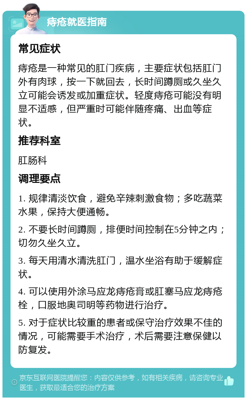 痔疮就医指南 常见症状 痔疮是一种常见的肛门疾病，主要症状包括肛门外有肉球，按一下就回去，长时间蹲厕或久坐久立可能会诱发或加重症状。轻度痔疮可能没有明显不适感，但严重时可能伴随疼痛、出血等症状。 推荐科室 肛肠科 调理要点 1. 规律清淡饮食，避免辛辣刺激食物；多吃蔬菜水果，保持大便通畅。 2. 不要长时间蹲厕，排便时间控制在5分钟之内；切勿久坐久立。 3. 每天用清水清洗肛门，温水坐浴有助于缓解症状。 4. 可以使用外涂马应龙痔疮膏或肛塞马应龙痔疮栓，口服地奥司明等药物进行治疗。 5. 对于症状比较重的患者或保守治疗效果不佳的情况，可能需要手术治疗，术后需要注意保健以防复发。